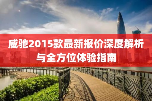 威馳2015款最新報(bào)價(jià)深度解析與全方位體驗(yàn)指南