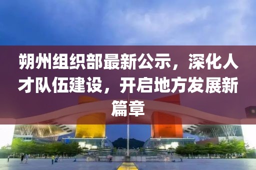朔州組織部最新公示,深化人才隊(duì)伍建設(shè),開啟地方發(fā)展新篇章