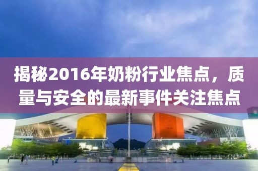 揭秘2016年奶粉行業焦點,質量與安全的最新事件關注焦點