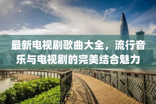 最新電視劇歌曲大全,流行音樂與電視劇的完美結合魅力