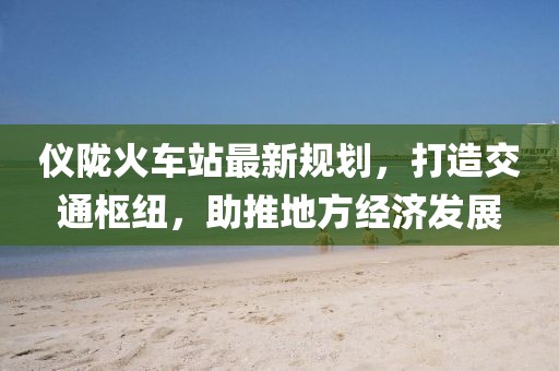 儀隴火車站最新規(guī)劃,打造交通樞紐,助推地方經(jīng)濟發(fā)展