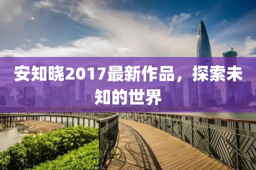 安知曉2017最新作品,探索未知的世界