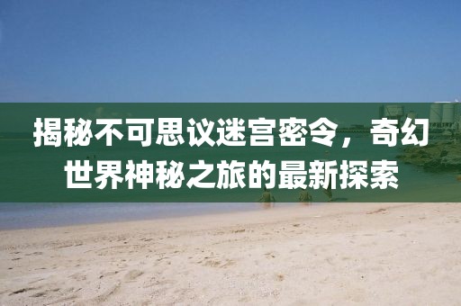 揭秘不可思議迷宮密令,奇幻世界神秘之旅的最新探索