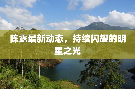 陳露最新動(dòng)態(tài),持續(xù)閃耀的明星之光