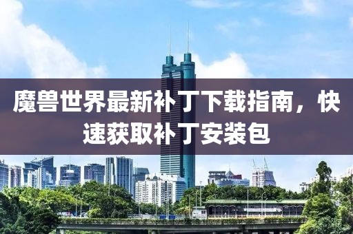 魔獸世界最新補丁下載指南,快速獲取補丁安裝包