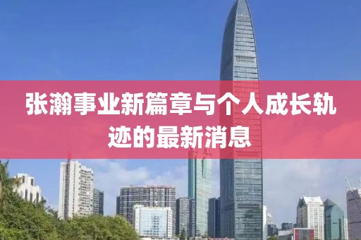 張瀚事業新篇章與個人成長軌跡的最新消息