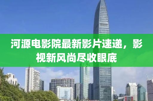 河源電影院最新影片速遞,影視新風(fēng)尚盡收眼底