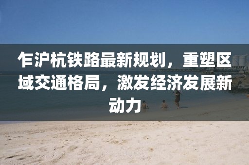 乍滬杭鐵路最新規劃,重塑區域交通格局,激發經濟發展新動力