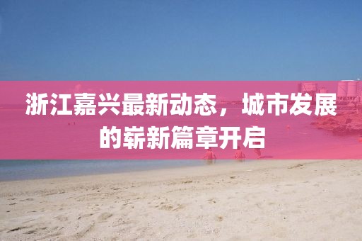 浙江嘉興最新動(dòng)態(tài),城市發(fā)展的嶄新篇章開(kāi)啟