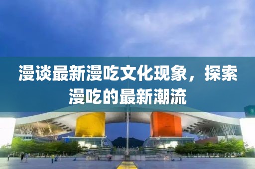 漫談最新漫吃文化現(xiàn)象,探索漫吃的最新潮流