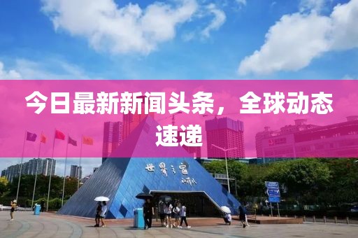 今日最新新聞?lì)^條，全球動(dòng)態(tài)速遞