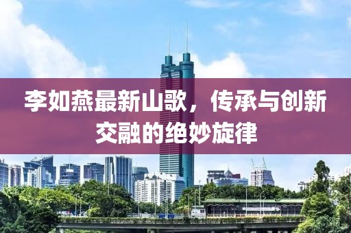 李如燕最新山歌,傳承與創新交融的絕妙旋律