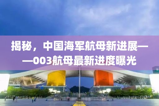 揭秘,中國(guó)海軍航母新進(jìn)展——003航母最新進(jìn)度曝光