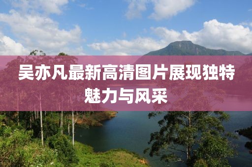 吳亦凡最新高清圖片展現獨特魅力與風采