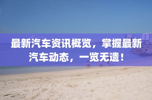 最新汽車資訊概覽,掌握最新汽車動態,一覽無遺!
