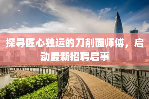 探尋匠心獨運的刀削面師傅,啟動最新招聘啟事