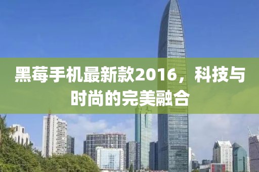 黑莓手機最新款2016,科技與時尚的完美融合