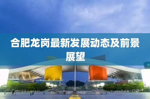 合肥龍崗最新發展動態及前景展望