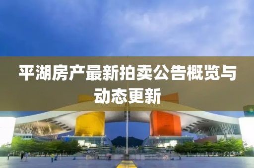 平湖房產最新拍賣公告概覽與動態更新