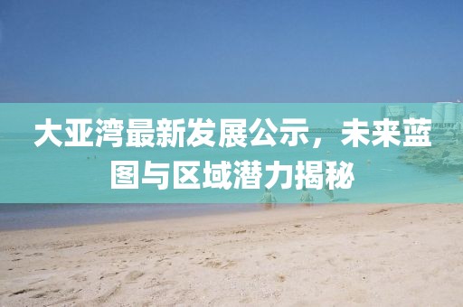 大亞灣最新發(fā)展公示,未來藍(lán)圖與區(qū)域潛力揭秘