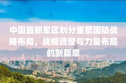 中國最新軍區(qū)劃分重塑國防戰(zhàn)略布局，戰(zhàn)略調(diào)整與力量布局的新篇章