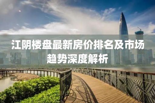 江陰樓盤最新房價排名及市場趨勢深度解析
