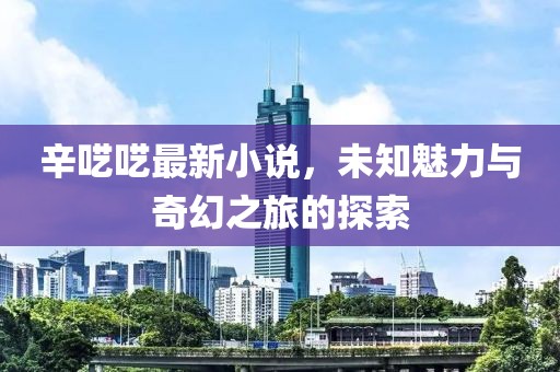 辛囈囈最新小說,未知魅力與奇幻之旅的探索