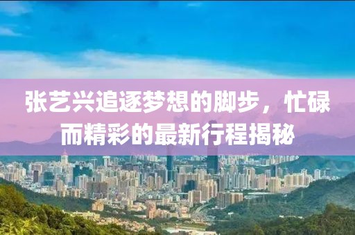 張藝興追逐夢想的腳步,忙碌而精彩的最新行程揭秘