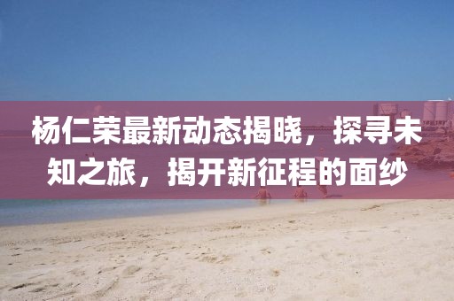 楊仁榮最新動態(tài)揭曉,探尋未知之旅,揭開新征程的面紗