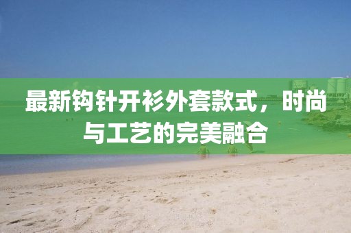 最新鉤針開衫外套款式,時尚與工藝的完美融合