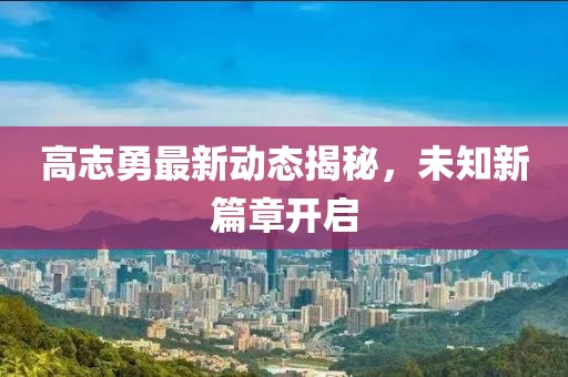 高志勇最新動態揭秘,未知新篇章開啟
