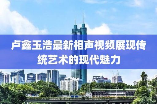 盧鑫玉浩最新相聲視頻展現傳統藝術的現代魅力