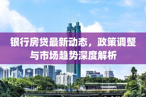 銀行房貸最新動態,政策調整與市場趨勢深度解析