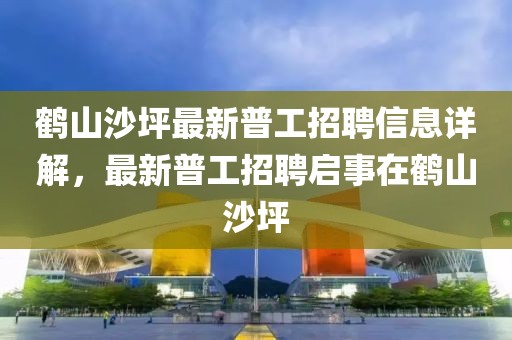 鶴山沙坪最新普工招聘信息詳解,最新普工招聘啟事在鶴山沙坪