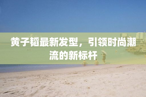 黃子韜最新發(fā)型,引領(lǐng)時尚潮流的新標(biāo)桿