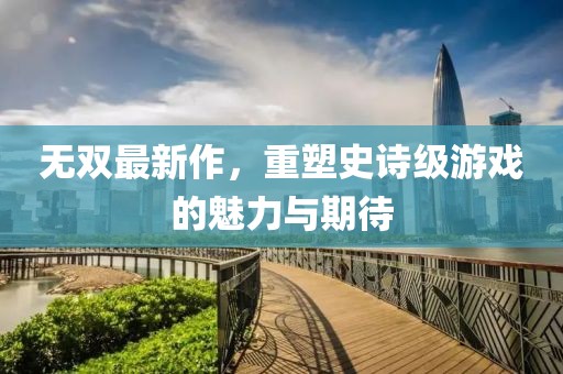 無雙最新作,重塑史詩級游戲的魅力與期待
