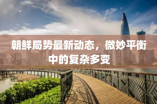 朝鮮局勢最新動態，微妙平衡中的復雜多變