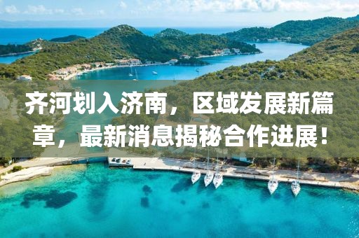 齊河劃入濟南,區域發展新篇章,最新消息揭秘合作進展!