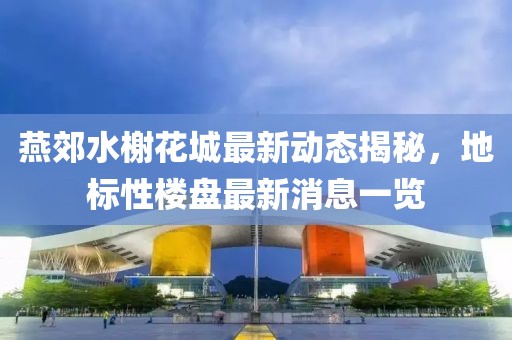 燕郊水榭花城最新動態揭秘,地標性樓盤最新消息一覽