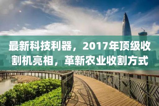 最新科技利器,2017年頂級收割機亮相,革新農業收割方式