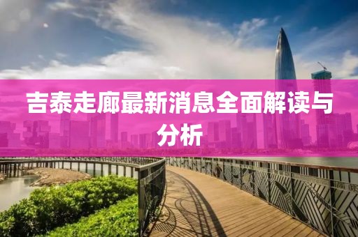 吉泰走廊最新消息全面解讀與分析