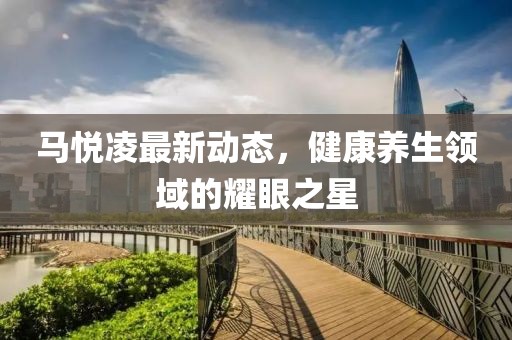 馬悅凌最新動態,健康養生領域的耀眼之星