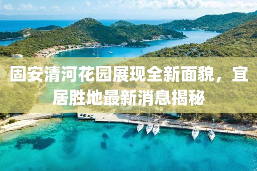 固安清河花園展現全新面貌，宜居勝地最新消息揭秘
