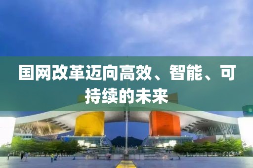 國網(wǎng)改革邁向高效、智能、可持續(xù)的未來