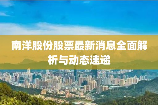 南洋股份股票最新消息全面解析與動態速遞