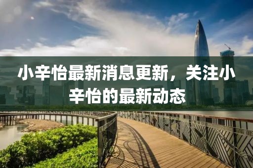 小辛怡最新消息更新,關(guān)注小辛怡的最新動態(tài)