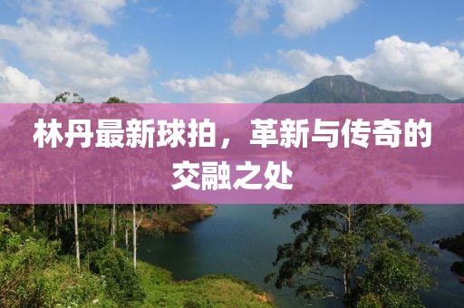 林丹最新球拍，革新與傳奇的交融之處