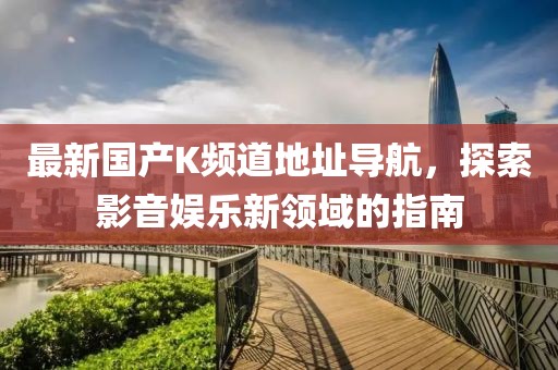最新國產K頻道地址導航,探索影音娛樂新領域的指南