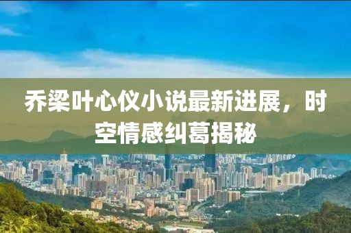 喬梁葉心儀小說最新進展,時空情感糾葛揭秘
