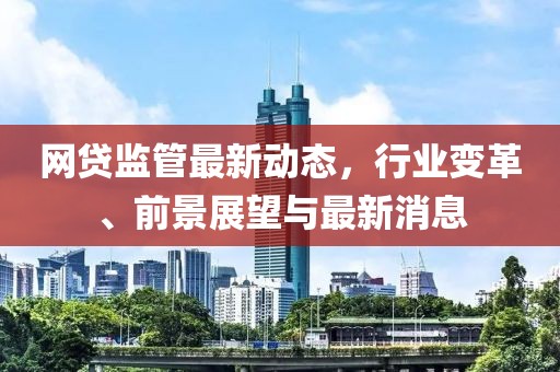 網(wǎng)貸監(jiān)管最新動(dòng)態(tài)，行業(yè)變革、前景展望與最新消息